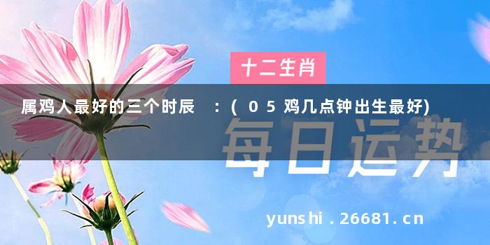 属鸡人最好的三个时辰 :(05鸡几点钟出生最好)